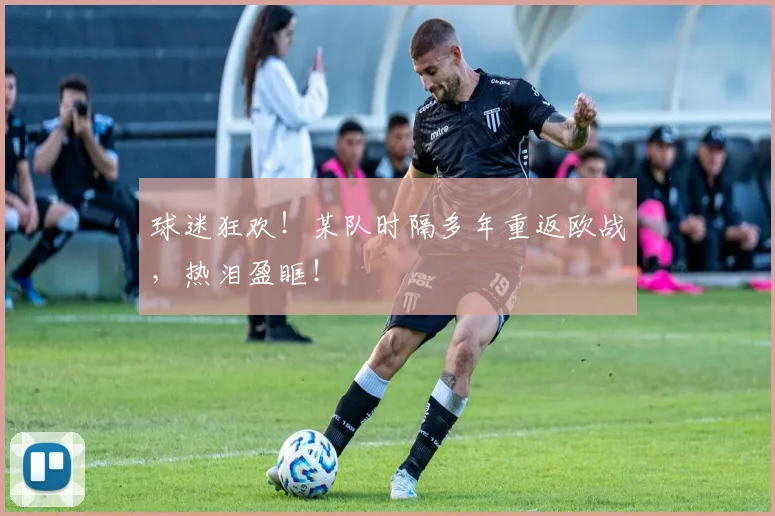 球迷狂欢！某队时隔多年重返欧战，热泪盈眶！