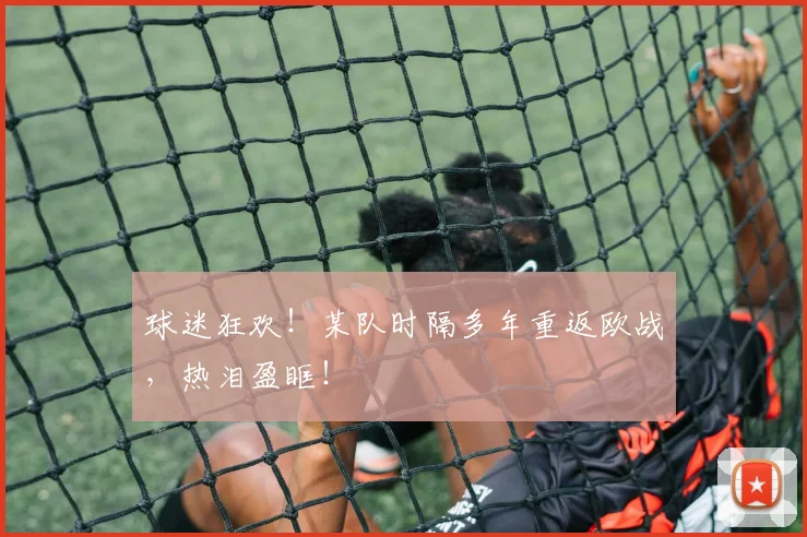 球迷狂欢!某队时隔多年重返欧战,热泪盈眶!