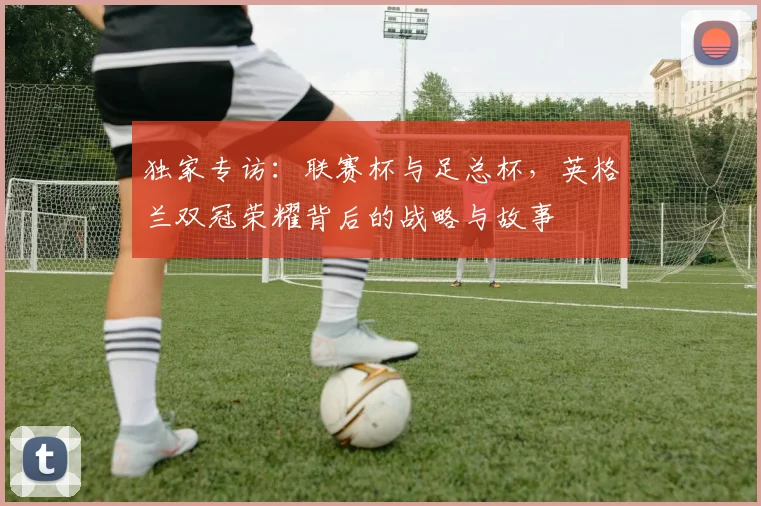 独家专访:联赛杯与足总杯,英格兰双冠荣耀背后的战略与故事