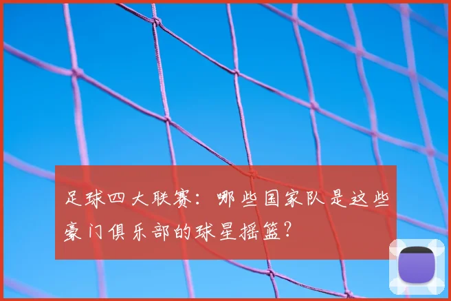 足球四大联赛：哪些国家队是这些豪门俱乐部的球星摇篮？