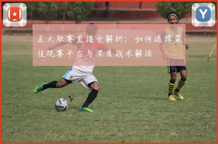 五大联赛直播全解析：如何选择最佳观赛平台与深度战术解读