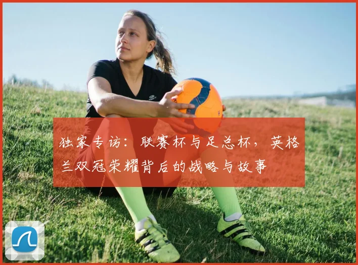 独家专访：联赛杯与足总杯，英格兰双冠荣耀背后的战略与故事