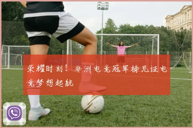 荣耀时刻！非洲电竞冠军榜见证电竞梦想起航